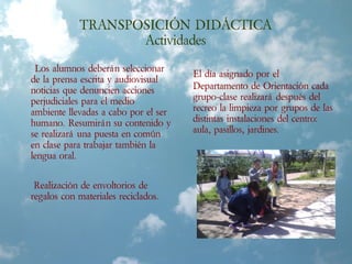 TRANSPOSICIÓN DIDÁCTICA
Actividades
Los alumnos deberán seleccionar
de la prensa escrita y audiovisual
noticias que denuncien acciones
perjudiciales para el medio
ambiente llevadas a cabo por el ser
humano. Resumirán su contenido y
se realizará una puesta en común
en clase para trabajar también la
lengua oral.
Realización de envoltorios de
regalos con materiales reciclados.
El día asignado por el
Departamento de Orientación cada
grupo-clase realizará después del
recreo la limpieza por grupos de las
distintas instalaciones del centro:
aula, pasillos, jardines.
 