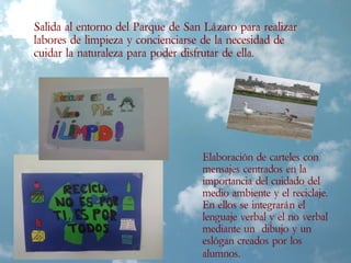 Salida al entorno del Parque de San Lázaro para realizar
labores de limpieza y concienciarse de la necesidad de
cuidar la naturaleza para poder disfrutar de ella.
Elaboración de carteles con
mensajes centrados en la
importancia del cuidado del
medio ambiente y el reciclaje.
En ellos se integrarán el
lenguaje verbal y el no verbal
mediante un dibujo y un
eslógan creados por los
alumnos.
 