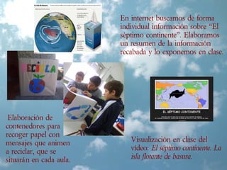 Elaboración de
contenedores para
recoger papel con
mensajes que animen
a reciclar, que se
situarán en cada aula.
En internet buscamos de forma
individual información sobre “El
séptimo continente”. Elaboramos
un resumen de la información
recabada y lo exponemos en clase.
Visualización en clase del
vídeo: El séptimo continente. La
isla flotante de basura.
 
