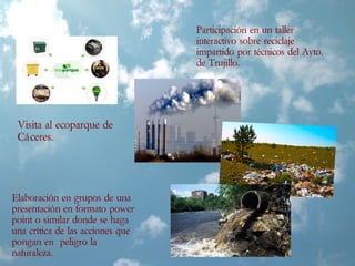 Visita al ecoparque de
Cáceres.
Participación en un taller
interactivo sobre reciclaje
impartido por técnicos del Ayto.
de Trujillo.
Elaboración en grupos de una
presentación en formato power
point o similar donde se haga
una crítica de las acciones que
pongan en peligro la
naturaleza.
 