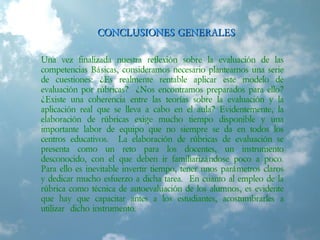 CONCLUSIONES GENERALESCONCLUSIONES GENERALES
Una vez finalizada nuestra reflexión sobre la evaluación de las
competencias Básicas, consideramos necesario plantearnos una serie
de cuestiones: ¿Es realmente rentable aplicar este modelo de
evaluación por rúbricas? ¿Nos encontramos preparados para ello?
¿Existe una coherencia entre las teorías sobre la evaluación y la
aplicación real que se lleva a cabo en el aula? Evidentemente, la
elaboración de rúbricas exige mucho tiempo disponible y una
importante labor de equipo que no siempre se da en todos los
centros educativos. La elaboración de rúbricas de evaluación se
presenta como un reto para los docentes, un instrumento
desconocido, con el que deben ir familiarizándose poco a poco.
Para ello es inevitable invertir tiempo, tener unos parámetros claros
y dedicar mucho esfuerzo a dicha tarea. En cuanto al empleo de la
rúbrica como técnica de autoevaluación de los alumnos, es evidente
que hay que capacitar antes a los estudiantes, acostumbrarles a
utilizar dicho instrumento.
 
