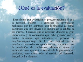 ¿Qué es la evaluación?
Entendemos por evaluación el proceso mediante el cual
se recogen, analizan y enjuician los aprendizajes
realizados por los alumnos, con la finalidad de tomar
decisiones que nos lleven a la mejora de la calidad de
los mismos. Creemos que es necesario destacar su gran
importancia y la coherencia que debe guardar con el
diseño curricular que estructura el proceso de
enseñanza-aprendizaje. Si lo que pretendemos es
enseñar a desarrollar competencias que capaciten para
la resolución de problemas, debemos ajustar la
evaluación para que esté al servicio de la programación
curricular, pero sobre todo, al servicio del desarrollo
integral de los alumnos.
 
