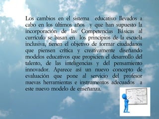 Los cambios en el sistema educativo llevados a
cabo en los últimos años y que han supuesto la
incorporación de las Competencias Básicas al
currículo se basan en los principios de la escuela
inclusiva, tienen el objetivo de formar ciudadanos
que piensen crítica y creativamente diseñando
modelos educativos que propicien el desarrollo del
talento, de las inteligencias y del pensamiento
innovador. Aparece así un nuevo concepto de
evaluación que pone al servicio del profesor
nuevas herramientas e instrumentos adecuados a
este nuevo modelo de enseñanza.
 