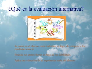 ¿Qué es la evaluación alternativa?
Se centra en el alumno como individuo en lugar de comparar a los
estudiantes entre sí.
Potencia sus puntos fuertes en lugar de sus debilidades.
Aplica una valoración de las experiencias reales del alumno.
 