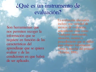 ¿Qué es un instrumento de
evaluación?
Son herramientas que
nos permiten recoger la
información que se
requiere en función de las
características del
aprendizaje que se quiera
evaluar y de las
condiciones en que habrá
de ser aplicado.
La evaluación alternativa
incluye una variedad de
técnicas de evaluación,
entendiendo estas como
"cualquier instrumento,
situación, recurso o
procedimiento que se utilice
para obtener información
sobre la marcha del proceso"
(Zabalza, 1991).
 