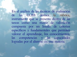 En el análisis de las técnicas de evaluación
de las CCBB destaca la rúbrica,
instrumento que se presenta dentro de las
tareas como una matriz de valoración
compuesta por un listado de criterios
específicos y fundamentales que permiten
valorar el aprendizaje, los conocimientos,
las competencias y las capacidades
logradas por el alumno en una materia.
 