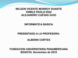WILSON VICENTE MONROY DUARTE
YAMILE PAOLA DIAZ
ALEJANDRO CUEVAS GUIO
INFORMATICA BASICA
PRESENTADO A LA PROFESORA:
ALBENIS CORTES
FUNDACION UNIVERSITARIA PANAMERICANA
BOGOTA, Noviembre de 2010
 
