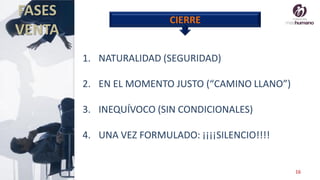 16
FASES
VENTA
CIERRE
1. NATURALIDAD (SEGURIDAD)
2. EN EL MOMENTO JUSTO (“CAMINO LLANO”)
3. INEQUÍVOCO (SIN CONDICIONALES)
4. UNA VEZ FORMULADO: ¡¡¡¡SILENCIO!!!!
 