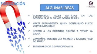 27
 VOLUNTARIOS: HACER PARTÍCIPES EN LAS
DECISIONES, O AL MENOS CONSULTARLES
 HACER SEGUIMIENTO: QUIÉN CONTRIBUYÓ PUEDE
VOLVER A HACERLO
 INVITAR A LOS DISTINTOS GRUPOS A “VIVIR” LA
CAUSA
 CAMPAÑAS MEMBER GET MEMBER / MODELO “RED
DE REDES”
 TRANSPARENCIA DE PRINCIPIO A FIN
FIDELIZACIÓN
 