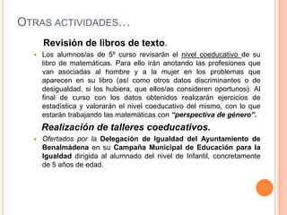 OTRAS ACTIVIDADES…
      Revisión de libros de texto.
     Los alumnos/as de 5º curso revisarán el nivel coeducativo de su
      libro de matemáticas. Para ello irán anotando las profesiones que
      van asociadas al hombre y a la mujer en los problemas que
      aparecen en su libro (así como otros datos discriminantes o de
      desigualdad, si los hubiera, que ellos/as consideren oportunos). Al
      final de curso con los datos obtenidos realizarán ejercicios de
      estadística y valorarán el nivel coeducativo del mismo, con lo que
      estarán trabajando las matemáticas con “perspectiva de género”.
      Realización de talleres coeducativos.
     Ofertados por la Delegación de Igualdad del Ayuntamiento de
      Benalmádena en su Campaña Municipal de Educación para la
      Igualdad dirigida al alumnado del nivel de Infantil, concretamente
      de 5 años de edad.
 
