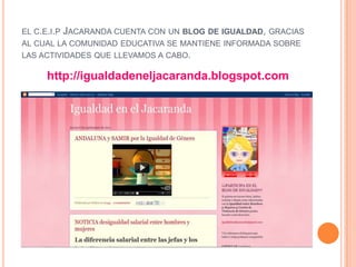 EL C.E.I.P JACARANDA CUENTA CON UN BLOG DE IGUALDAD, GRACIAS
AL CUAL LA COMUNIDAD EDUCATIVA SE MANTIENE INFORMADA SOBRE
LAS ACTIVIDADES QUE LLEVAMOS A CABO.

     http://igualdadeneljacaranda.blogspot.com
 
