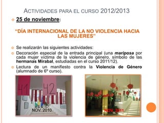 ACTIVIDADES PARA EL CURSO 2012/2013
   25 de noviembre:

    “DÍA INTERNACIONAL DE LA NO VIOLENCIA HACIA
                   LAS MUJERES”

   Se realizarán las siguientes actividades:
   Decoración especial de la entrada principal (una mariposa por
    cada mujer víctima de la violencia de género, símbolo de las
    hermanas Mirabal, estudiadas en el curso 2011/12).
   Lectura de un manifiesto contra la Violencia de Género
    (alumnado de 6º curso).




           NOV. 2010                          NOV. 2011
 