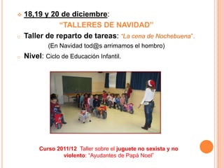    18,19 y 20 de diciembre:
               “TALLERES DE NAVIDAD”
o   Taller de reparto de tareas: “La cena de Nochebuena”.
            (En Navidad tod@s arrimamos el hombro)
o   Nivel: Ciclo de Educación Infantil.




         Curso 2011/12 Taller sobre el juguete no sexista y no
                 violento: “Ayudantes de Papá Noel”
 