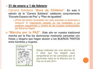   31 de enero y 1 de febrero:
o   Carrera Solidaria “Save de Children”: En esta II
    edición de la “Carrera Solidaria” colaboran conjuntamente
    “Escuela Espacio de Paz” y “Plan de Igualdad”.
         (Parte del dinero recaudado con esta actividad va destinado a
         asegurar el tratamiento gratuito en los hospitales y su
         posterior seguimiento y control de las mujeres embarazadas
         del Sahel en Níger)
   “Marcha por la PAZ”. Este año en nuestra tradicional
    marcha por la Paz los alumnos/as mostrarán pancartas con
    frases y slogans que hagan alusión a los BUENOS TRATOS
    entre hombres y mujeres.


                             Dibujo realizado por una alumna de
                             4 años que fue elegido para
                             serigrafiarse en las camisetas que el
                             alumnado vistió en la Marcha por la
                             Paz en el año 2011.
 