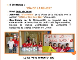    8 de marzo :
                   “DÍA DE LA MUJER”
o   Nivel: Todo el Centro
o   Actividad: “Flashmob” en la Plaza de la Mezquita con la
    canción “LOVE is The Only Way” de Macaco.
o   Coordinado por la Responsable de Igualdad con la
    colaboración de la coordinadora de Escuela Espacio de Paz,
    Maestra de Música, Coordinadora de Bilingüismo y
    Delegados de Madres y Padres del Centro.




                 Lipdub “ABRE TU MENTE” 2012
 
