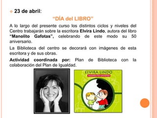    23 de abril:
                      “DÍA del LIBRO”
A lo largo del presente curso los distintos ciclos y niveles del
Centro trabajarán sobre la escritora Elvira Lindo, autora del libro
“Manolito Gafotas”, celebrando de este modo su 50
aniversario.
La Biblioteca del centro se decorará con imágenes de esta
escritora y de sus obras.
Actividad coordinada por: Plan de Biblioteca con la
colaboración del Plan de Igualdad.
 