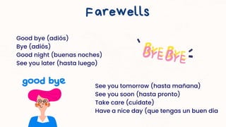 Good bye (adiós)
Bye (adiós)
Good night (buenas noches)
See you later (hasta luego)
Farewells
See you tomorrow (hasta mañana)
See you soon (hasta pronto)
Take care (cuídate)
Have a nice day (que tengas un buen día
 