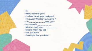 -Hi
-Hello, how are you ?
-I’m fine, thank you! and you?
-I’m good! What is your name ?
-I’m __________ and you?
-My name is _________
-Nice to meet you, ________
-Nice to meet you too
-See you soon
-Goodbye! See you later
 