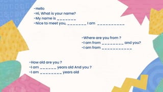 -Hello
-Hi, What is your name?
-My name is _______
-Nice to meet you, _______ I am __________
-Where are you from ?
-I am from ________ and you?
-I am from ___________
-How old are you ?
-I am ______ years old And you ?
-I am ________ years old
 