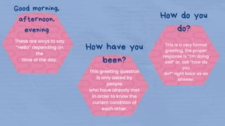 These are ways to say
“Hello” depending on
the
time of the day.
This greeting question
is only asked by
people
who have already met
in order to know the
current condition of
each other.
This is a very formal
greeting, the proper
response is “I’m doing
well” or, ask “how do
you
do?” right back as an
answer.
Good morning,
afternoon,
evening
How have you
been?
How do you
do?
 