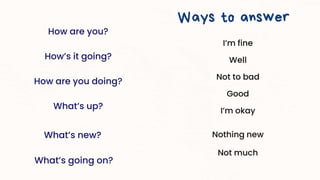 How are you?
How’s it going?
How are you doing?
What’s up?
What’s new?
What’s going on?
Ways to answer
I’m fine
Well
Not to bad
Good
I’m okay
Nothing new
Not much
 