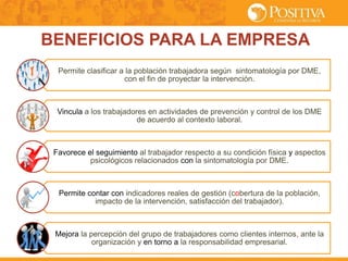 Permite clasificar a la población trabajadora según sintomatología por DME,
con el fin de proyectar la intervención.
Vincula a los trabajadores en actividades de prevención y control de los DME
de acuerdo al contexto laboral.
Favorece el seguimiento al trabajador respecto a su condición física y aspectos
psicológicos relacionados con la sintomatología por DME.
Permite contar con indicadores reales de gestión (cobertura de la población,
impacto de la intervención, satisfacción del trabajador).
Mejora la percepción del grupo de trabajadores como clientes internos, ante la
organización y en torno a la responsabilidad empresarial.
BENEFICIOS PARA LA EMPRESA
 