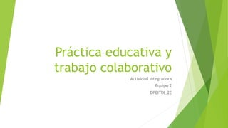 Práctica educativa y
trabajo colaborativo
Actividad integradora
Equipo 2
DPEITDI_2E
 