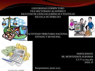 UNIVERSIDAD FERMÍN TORO
VICE-RECTORADO ACADÉMICO
FACULTAD DE CIENCIAS JURÍDICAS Y POLÍTICAS
ESCUELA DE DERECHO
ACTIVIDAD TRIBUTARIA NACIONAL
ESTADAL Y MUNICIPAL
PARTICIPANTE
BR. MONTESINOS ALBAMAR
C.I: V-17.034.465
SAIA: D
Barquisimeto, junio 2017.
 