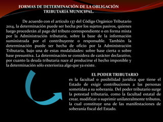 FORMAS DE DETERMINACIÓN DE LA OBLIGACIÓN
TRIBUTARIA MUNICIPAL.
De acuerdo con el artículo 137 del Código Orgánico Tributario
2014, la determinación puede ser hecha por los sujetos pasivos, quienes
luego procederán al pago del tributo correspondiente o en forma mixta
por la Administración tributaria, sobre la base de la información
suministrada por el contribuyente o responsable. También la
determinación puede ser hecha de oficio por la Administración
Tributaria, bajo una de estas modalidades: sobre base cierta o sobre
base presuntiva. La determinación se considera de carácter declarativo,
por cuanto la deuda tributaria nace al producirse el hecho imponible y
la determinación sólo exterioriza algo que ya existe.
EL PODER TRIBUTARIO
es la facultad o posibilidad jurídica que tiene el
Estado de exigir contribuciones a las personas
sometidas a su soberanía. Del poder tributario surge
la potestad tributaria, como la facultad estatal de
crear, modificar o suprimir unilateralmente tributos,
la cual constituye una de las manifestaciones de
soberanía fiscal del Estado.
 