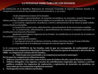 LA POTESTAD TRIBUTARIA DE LOS ESTADOS.
La constitución de la República Bolivariana de Venezuela Contempla el régimen tributario Estadal y la
competencia en su articulo 164 al establecer en los numerales 5, 7, 9 y 10 que;
«Es de competencia exclusiva de los Estados:
5.- El régimen y aprovechamiento de minerales no metálicos, no reservados al poder Nacional, las
salinas y ostrales y la administración de las tierras baldías en su jurisdicción, de conformidad con la ley.
7.-La creación, organización, recaudación, control y administración de los ramos de papel sellado,
timbres fiscales y estampillas.
9.-La ejecución, conservación, administración y aprovechamiento de las vías terrestres estadales.
10.- La conservación, administración, y aprovechamiento de carreteras y autopistas nacionales, en
coordinación con el ejecutivo Nacional.»
Igualmente son Ingresos originarios de los Estados los establecidos en el articulo 167 al señalar en
los numerales 2 y 3 lo siguiente;
« Son ingresos de los estados :
2.- Las tasas por el uso de sus bienes y servicios, multas y sanciones y las que le sean atribuidas.
3.- El producto de lo recaudado por concepto de venta de especies fiscales.»
Es de competencia RESIDUAL de los Estados, todo lo que no corresponda, de conformidad con la
Constitución a la competencia Municipal o Nacional. Tal como lo expresa el numeral 11 del articulo 164
CRBV. ·es competencia exclusiva de los Estados;…
11 .- Todo lo que esta constituido, a la competencia nacional o municipal.»
Por lo tanto las competencias tributarias serán;
1. Tributos constitucionales tales como el de la renta de timbres fiscales, tasa de bienes y servicios.
2. Tributos delegados a las regiones, creación de contribuciones especiales por mejores o servicio
públicos estadales los impuestos de exploración y explotación de minerales no metálicos, no
reservados por la constitución al gobierno nacional.
3. Participación en los tributos nacionales.
 