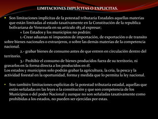 LIMITACIONES IMPLÍCITAS O EXPLICITAS.
 Son limitaciones implícitas de la potestad tributaria Estadales aquellas materias
que están limitadas al estado taxativamente en la Constitución de la republica
bolivariana de Venezuela en su articulo 183 al expresar;
« Los Estados y los municipios no podrán:
1.-Crear aduanas ni impuestos de importación, de exportación o de transito
sobre bienes nacionales o extranjeros, o sobre las demás materias de la competencia
nacional.
2.- grabar bienes de consumo antes de que entren en circulación dentro del
territorio.
3.- Prohibir el consumo de bienes producidos fuera de su territorio, ni
gravarlos en la forma directa a los producidos en él.
Los estados y municipios solo podrán grabar la agricultura, la cría, la pesca y la
actividad forestal en la oportunidad, forma y medida que lo permita la ley nacional.
• Son también limitaciones explicitas de la potestad tributaria estadal, aquellas que
están señaladas en las leyes o la constitución y que son competencia de los
Municipios o del poder Nacional y aunque no son señaladas taxativamente como
prohibidas a los estados, no pueden ser ejercidas por estas.
 