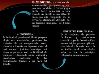 EL MUNICIPIO: es una entidad
administrativa que puede agrupar
una sola localidad o varias y que
puede hacer referencia a una
ciudad, un pueblo o una aldea. El
municipio está compuesto por un
territorio claramente definido por
un término municipal de límites
fijados
AUTONOMÍA
Es la facultad que tiene el Municipio para
elegir sus autoridades, gestionar las
materias de su competencia, crear,
recaudar e invertir sus ingresos, dictar el
ordenamiento jurídico municipal, así
como organizarse con la finalidad de
impulsar el desarrollo social, cultural y
económico sustentable de las
comunidades locales, y los fines del
Estado.
POTESTAD TRIBUTARIA:
Es el conjunto de poderes,
facultades y atribuciones
concedidas por la Constitución a
los municipios para cumplir con
la actividad tributaria dentro de
su ámbito local, desarrollados
sobre la base de principios
tributarios fundamentales.
 