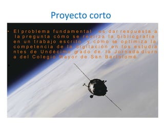 Proyecto corto E l  p r o b l e m a  f u n d a m e n t a l  e s  d a r  r e s p u e s t a  a  l a  p r e g u n t a  c ó m o  s e  r e a l i z a  l a  b i b l i o g r a f í a  e n  u n  t r a b a j o  e s c r i t o  y  c ó m o  se  o p t i m i z a  l a  c o m p e t e n c i a  d e  l a  d i g i t a c i ó n  e n  l o s  e s t u d i a n t e s  d e  U n d é c i m o  gr a d o  d e  l a  J o r n a d a  d i u r n a  d e l  C o l e g i o  M a y o r  d e  S a n  B a r t o l o m é.  