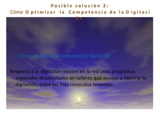 P o s i b l e  s o l u c i ó n  2 :  Cómo  O  p t i m i z a r  l a  C o m p e t e n c i a  d e  l a  D  i g i t a c i ó n  1.    Cómo se mejora la competencia digitación   Respecto a la  digitación existen en la red unos programas especiales desarrollados en talleres que ayudan a mejorar la digitación, entre los más conocidos tenemos: 