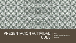 PRESENTACIÓN ACTIVIDAD
UDES
Por:
Victor Andres Martinez
Caldas
 