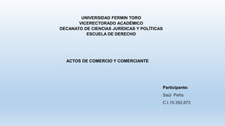 UNIVERSIDAD FERMIN TORO
VICERECTORADO ACADÉMICO
DECANATO DE CIENCIAS JURÍDICAS Y POLÍTICAS
ESCUELA DE DERECHO
ACTOS DE COMERCIO Y COMERCIANTE
Participante:
Saúl Peña
C.I.15.352.873
 