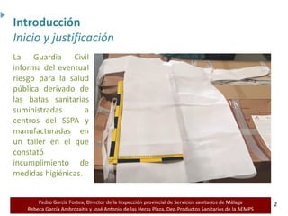 Pedro García Fortea, Director de la Inspección provincial de Servicios sanitarios de Málaga
Rebeca García Ambrozaitis y José Antonio de las Heras Plaza, Dep.Productos Sanitarios de la AEMPS 2
2
La Guardia Civil
informa del eventual
riesgo para la salud
pública derivado de
las batas sanitarias
suministradas a
centros del SSPA y
manufacturadas en
un taller en el que
constató
incumplimiento de
medidas higiénicas.
Introducción
Inicio y justificación
 
