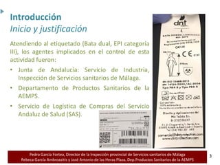Pedro García Fortea, Director de la Inspección provincial de Servicios sanitarios de Málaga
Rebeca García Ambrozaitis y José Antonio de las Heras Plaza, Dep.Productos Sanitarios de la AEMPS 3
3
Atendiendo al etiquetado (Bata dual, EPI categoría
III), los agentes implicados en el control de esta
actividad fueron:
• Junta de Andalucía: Servicio de Industria,
Inspección de Servicios sanitarios de Málaga.
• Departamento de Productos Sanitarios de la
AEMPS.
• Servicio de Logística de Compras del Servicio
Andaluz de Salud (SAS).
Introducción
Inicio y justificación
 
