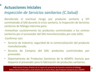 Pedro García Fortea, Director de la Inspección provincial de Servicios sanitarios de Málaga
Rebeca García Ambrozaitis y José Antonio de las Heras Plaza, Dep.Productos Sanitarios de la AEMPS 4
4
Atendiendo al eventual riesgo por producto sanitario y EPI
suministrado al SAS durante la crisis sanitaria, la Inspección de Servicios
sanitarios de Málaga intervino para:
-Inmovilizar cautelarmente los productos suministrados a los centros
sanitarios por el proveedor del SAS manufacturados por este taller.
-Confirmar con:
• Servicio de Industria: seguridad de la comercialización del producto
manufacturado.
• Servicio de Compras del SAS: productos suministrados por
proveedor.
• Departamento de Productos Sanitarios de la AEMPS: licencia que
disponía el proveedor para la fabricación de productos sanitarios.
Actuaciones iniciales
Inspección de Servicios sanitarios (C.Salud)
 