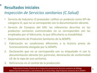 Pedro García Fortea, Director de la Inspección provincial de Servicios sanitarios de Málaga
Rebeca García Ambrozaitis y José Antonio de las Heras Plaza, Dep.Productos Sanitarios de la AEMPS 5
5
• Servicio de Industria: El proveedor calificó un producto como EPI de
categoría III, que no se corresponde con la documentación obrante.
• Servicio de Compras del SAS: las referencias descritas en los
productos sanitarios suministrados no se corresponden con las
empleadas por el fabricante, lo que dificultaría su trazabilidad.
• Departamento de Productos Sanitarios de la AEMPS:
1. Fabricación en condiciones diferentes a la licencia previa de
funcionamiento otorgada por la AEMPS.
2. Declaración que no se correspondía con su etiquetado ni con la
documentación obrante (en particular, declaración de conformidad
UE de la ropa de uso sanitario).
3. Deficiencias en el control de la producción.
Resultados iniciales
Inspección de Servicios sanitarios (C.Salud)
 