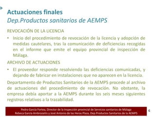 Pedro García Fortea, Director de la Inspección provincial de Servicios sanitarios de Málaga
Rebeca García Ambrozaitis y José Antonio de las Heras Plaza, Dep.Productos Sanitarios de la AEMPS 6
6
REVOCACIÓN DE LA LICENCIA
• Inicio del procedimiento de revocación de la licencia y adopción de
medidas cautelares, tras la comunicación de deficiencias recogidas
en el informe que emite el equipo provincial de inspección de
Málaga.
ARCHIVO DE ACTUACIONES
• El proveedor responde resolviendo las deficiencias comunicadas, y
dejando de fabricar en instalaciones que no aparecen en la licencia.
Departamento de Productos Sanitarios de la AEMPS procede al archivo
de actuaciones del procedimiento de revocación. No obstante, la
empresa debía aportar a la AEMPS durante los seis meses siguientes
registros relativos a la trazabilidad.
Actuaciones finales
Dep.Productos sanitarios de AEMPS
 