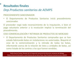 Pedro García Fortea, Director de la Inspección provincial de Servicios sanitarios de Málaga
Rebeca García Ambrozaitis y José Antonio de las Heras Plaza, Dep.Productos Sanitarios de la AEMPS 7
7
PROCEDIMIENTO SANCIONADOR
• El Departamento de Productos Sanitarios inició procedimiento
sancionador.
El proveedor negó todo reconocimiento de la imputación, si bien el
pago voluntario anterior a la resolución implicó la terminación del
procedimiento.
CESE COMERCIALIZACIÓN Y RETIRADA DE PRODUCTOS DE MERCADO
• El Departamento de Productos Sanitarios comprueba que se han
estado fabricando batas en instalaciones no autorizadas. Requirió el
cese de la comercialización y la retirada de todas las batas,
informando acerca de la relación de lotes y unidades de batas, así
como listado de los centros a los que fueron vendidas.
Resultados finales
Dep.Productos sanitarios de AEMPS
 