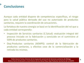 Pedro García Fortea, Director de la Inspección provincial de Servicios sanitarios de Málaga
Rebeca García Ambrozaitis y José Antonio de las Heras Plaza, Dep.Productos Sanitarios de la AEMPS 8
8
Aunque cada entidad dispone de competencias específicas, el riesgo
para la salud pública derivado del uso no autorizado de productos
sanitarios, requiere la coordinación de actuaciones.
La fortaleza de nuestra sinergia se basó en la identificación del rol que a
cada entidad correspondía:
• Inspección de Servicios sanitarios (C.Salud): evaluación integral del
proceso iniciado en la fabricación y concluido en el suministro al
SSPA de productos sanitarios.
• Dep.Productos sanitarios (AEMPS): control de la fabricación de
productos sanitarios, y efectivo cese de la comercialización y la
retirada los mismos.
Conclusiones
 
