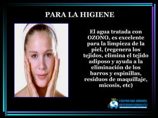 El agua tratada con OZONO, es excelente para la limpieza de la piel, (regenera los tejidos, elimina el tejido adiposo y ayuda a la eliminación de los barros y espinillas, residuos de maquillaje, micosis, etc) PARA LA HIGIENE 