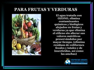 El agua tratada con OZONO, elimina contaminantes químicos y biológicos alojados en frutas y verduras ya que elimina el etileno sin alterar sus valores nutritivos  preservándolos por mayor tiempo. (elimina residuos de coliformes fecales y totales y de insecticidas, así como las amebas) PARA FRUTAS Y VERDURAS 