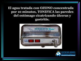 El agua tratada con OZONO concentrada por 10 minutos, TONIFICA las paredes del estómago cicatrizando úlceras y gastritis. 