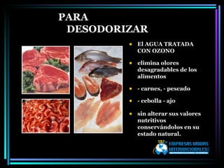 PARA DESODORIZAR El AGUA TRATADA CON OZONO  elimina olores desagradables de los alimentos - carnes, - pescado  - cebolla - ajo  sin alterar sus valores nutritivos  conservándolos en su estado natural. 