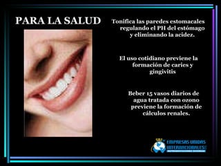 PARA LA SALUD Tonifica las paredes estomacales regulando el PH del estómago y eliminando la acidez. El uso cotidiano previene la formación de caries y gingivitis Beber 15 vasos diarios de agua tratada con ozono previene la formación de cálculos renales. 