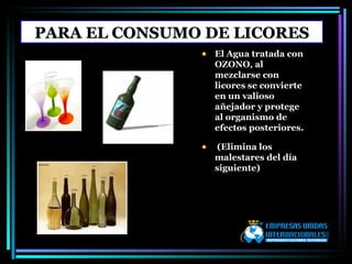 PARA EL CONSUMO DE LICORES El Agua tratada con OZONO, al mezclarse con licores se convierte en un valioso añejador y protege al organismo de efectos posteriores. (Elimina los malestares del día siguiente) 