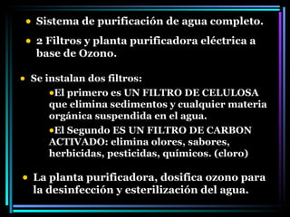 Sistema de purificación de agua completo. 2 Filtros y planta purificadora eléctrica a  base de Ozono. Se instalan dos filtros: El primero es UN FILTRO DE CELULOSA que elimina sedimentos y cualquier materia orgánica suspendida en el agua. El Segundo ES UN FILTRO DE CARBON ACTIVADO: elimina olores, sabores, herbicidas, pesticidas, químicos. (cloro) La planta purificadora, dosifica ozono para la desinfección y esterilización del agua. 